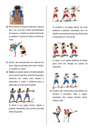 b) Movimentos de esquiva (pêndulo, desvios
etc.): em uma das muitas possibilidades
de esquiva, o lutador se abaixa dobrando
os joelhos e coloca as mãos na frente do
rosto
c) Socos: são basicamente os mesmos do
boxe. Alguns exemplos são o jab, o direto,
o cruzado e o upper.
d) O jab é um golpe rápido e frontal realizado
com o punho que fica na frente da guarda.
Costuma ser usado para afastar o
adversário e medir a distância para a
aplicação de outro tipo de golpe.
O direto é um golpe frontal, rápido e
potente, executado com o punho que está
atrás da guarda.
O cruzado é um golpe lateral, de curta
distância e potente, executado com um
rápido movimento de braço da direita para
a esquerda (ou vice-versa)
O upper é um golpe desferido de baixo
para cima em direção ao queixo do
oponente.
e) Chutes: são movimentos que podem ser
frontais e circulares. Veja, a seguir,
exemplos dos chutes frontais baixo,
médio e alto.
 