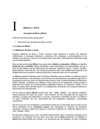 1




I            MODULO 1. ÉTICA


              Concepto de Ética y Moral.

Al término de esta lección usted podrá:

   •   Reconocer los conceptos de ética y moral

1. La ética y la Moral

1.1 Definición de ética y moral

Cuando hablamos de ética y moral, muchas veces tendemos a pensar que estamos
refiriéndonos a conceptos idénticos o sinónimos. Sin embargo, si profundizamos en su
análisis nos daremos cuenta de sus diferencias, para ellos comenzaremos definiendo cada
una de estas palabras.

Ética proviene del griego Éthos1 que quiere decir hábito o costumbre y Êthos que significa
forma de ser o carácter. Según Aristóteles, estos significados son inseparables, ya que a
partir de los hábitos y de las costumbres, las personas podemos formar nuestro carácter,
personalidad y forma de ser. Así entonces, podemos decir que la ética trata respecto a las
obligaciones que los seres humanos adquirimos y tenemos para vivir en sociedad.

La ética es también definida como la disciplina filosófica que se orienta a la reflexión acerca
de las costumbres y “los principios y las normas en cuyos términos se pretende responder a
la pregunta acerca de cómo en principio debe vivirse la vida” (Orellana Benado en Pasmanik,
2009). Además, constituye una reflexión crítica acerca de la experiencia moral humana y
determina los modos de comportamiento justificable (Bolívar en Pasmanik, 2009). Por lo
tanto, la actitud ética permite asumir un protagonismo consciente de la propia existencia y
del proyecto de vida personal.

Por su parte la palabra Moral proviene del latín “mos, moris”, que significa modales”,
modos populares de hacer las cosas”. Tiene relación con las conductas que se espera de
hombres y mujeres que pertenecen a un grupo, asociación o sociedad. Es decir, se refiere a
un modo “heredado” de vivir, costumbres que son aceptadas, adoptadas y practicadas
socialmente.

Ello es lo que nos van amoldando y haciéndonos parte de un todo dado que la moral, es una
forma específica de la conciencia social, que representa un conjunto de principios,
requisitos, normas y reglas que regulan la conducta y deberes en todas las esferas de su
vida. (Catalán, 2009).

Es necesario recordar que, como se señaló anteriormente, ética y moral son utilizadas como
sinónimos, sin embargo hay que tener muy claro que la ética trasciende a la moral. La
moral está determinada por el grupo y se caracteriza por ser exógena, es decir mandatos
 