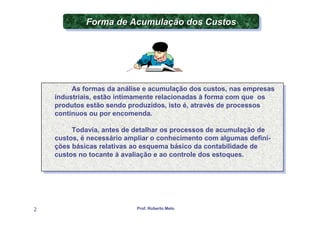 Forma de Acumulação dos Custos
             Forma de Acumulação dos Custos




         As formas da análise e acumulação dos custos, nas empresas
          As formas da análise e acumulação dos custos, nas empresas
    industriais, estão intimamente relacionadas à forma com que os
     industriais, estão intimamente relacionadas à forma com que os
    produtos estão sendo produzidos, isto é, através de processos
     produtos estão sendo produzidos, isto é, através de processos
    contínuos ou por encomenda.
     contínuos ou por encomenda.

         Todavia, antes de detalhar os processos de acumulação de
          Todavia, antes de detalhar os processos de acumulação de
    custos, é necessário ampliar o conhecimento com algumas defini-
     custos, é necessário ampliar o conhecimento com algumas defini-
    ções básicas relativas ao esquema básico da contabilidade de
     ções básicas relativas ao esquema básico da contabilidade de
    custos no tocante à avaliação e ao controle dos estoques.
     custos no tocante à avaliação e ao controle dos estoques.




2                           Prof. Roberto Melo
 