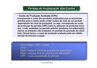 Formas de Acumulação dos Custos
             Formas de Acumulação dos Custos

    • Custo da Produção Acabada (CPA)
    Compreende o custo dos produtos produzidos que se encontram
    prontos para a venda; pode conter custos de mais de um período
    dependendo do ciclo de produção), ou seja, corresponde ao custo
    de produção do período (CPP) mais os estoques de produtos inicia
    dos e não acabados no período anterior (produtos em elaboração),
    menos os produtos não acabados no período de apuração do resul-
    tado. Dessa forma, o custo da produção acabada pode ser obtido
    através da fórmula a seguir:



      CPA = Elpel + CPP – EFpel
      onde:
      Elpel = estoque inicial de produtos em elaboração
      Efpel = estoque final de produtos em elaboração
      CPP = custo da produção do período

4                         Prof. Roberto Melo
 