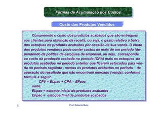 Formas de Acumulação dos Custos
                       Formas de Acumulação dos Custos

                         Custo dos Produtos Vendidos
                         Custo dos Produtos Vendidos

         Compreende o custo dos produtos acabados que são entregues
          Compreende o custo dos produtos acabados que são entregues
    aos clientes para obtenção da receita, ou seja, o gasto relativo à baixa
     aos clientes para obtenção da receita, ou seja, o gasto relativo à baixa
    dos estoques de produtos acabados por ocasião de sua venda. O custo
     dos estoques de produtos acabados por ocasião de sua venda. O custo
    dos produtos vendidos pode conter custos de mais de um período (de-
     dos produtos vendidos pode conter custos de mais de um período (de-
    pendendo da política de estoques da empresa), ou seja, corresponde
     pendendo da política de estoques da empresa), ou seja, corresponde
    ao custo da produção acabada no período (CPA) mais os estoques de
     ao custo da produção acabada no período (CPA) mais os estoques de
    produtos acabados no período anterior que ficaram estocados para ven-
     produtos acabados no período anterior que ficaram estocados para ven-
    da no período seguinte , ,menos os produtos acabados no período de
     da no período seguinte menos os produtos acabados no período de
    apuração do resultado que não encontram mercado (venda), conforme
     apuração do resultado que não encontram mercado (venda), conforme
    fórmula a seguir.
     fórmula a seguir.
             CPV = ELpac + CPA – EFpac
              CPV = ELpac + CPA – EFpac
         onde:
          onde:
         ELpac = estoque inicial de produtos acabados
          ELpac = estoque inicial de produtos acabados
         EFpac = estoque final de produtos acabados
          EFpac = estoque final de produtos acabados

5                              Prof. Roberto Melo
 