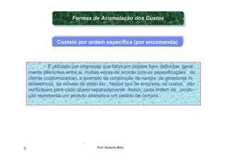 Formas de Acumulação dos Custos
                        Formas de Acumulação dos Custos
                         APLICAÇÃO DA CONTABILIDADE


                 Custeio por ordem específica (por encomenda)
                 Custeio por ordem específica (por encomenda)



              É utilizado por empresas que fabricam objetos bem definidos, geral-
    mente diferentes entre si, muitas vezes de acordo com as especificações do
    cliente (customizados), a exemplo da construção de navios, de geradores hi-
    droelétricos, de móveis de estilo etc.. Nesse tipo de empresa, os custos são
    verificáveis para cada objeto separadamente. Assim, cada ordem de produ-
    ção representa um produto atrelado a um pedido de compra.




                             .
6                                  Prof. Roberto Melo
 