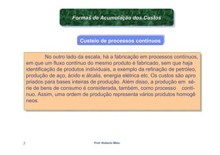 Formas de Acumulação dos Custos
                       Formas de Acumulação dos Custos


                           Custeio de processos contínuos
                           Custeio de processos contínuos


              No outro lado da escala, há a fabricação em processos contínuos,
              No outro lado da escala, há a fabricação em processos contínuos,
    em que um fluxo contínuo do mesmo produto é fabricado, sem que haja
     em que um fluxo contínuo do mesmo produto é fabricado, sem que haja
    identificação de produtos individuais, a exemplo da refinação de petróleo,
     identificação de produtos individuais, a exemplo da refinação de petróleo,
    produção de aço, ácido e álcalis, energia elétrica etc. Os custos são apro
     produção de aço, ácido e álcalis, energia elétrica etc. Os custos são apro
    priados para bases inteiras de produção. Além disso, a produção em sé-
     priados para bases inteiras de produção. Além disso, a produção em sé-
    rie de bens de consumo é considerada, também, como processo contí-
     rie de bens de consumo é considerada, também, como processo contí-
    nuo. Assim, uma ordem de produção representa vários produtos homogê
     nuo. Assim, uma ordem de produção representa vários produtos homogê
    neos.
     neos.




7                                Prof. Roberto Melo
 
