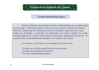 Formas de Acumulação dos Custos
                     Formas de Acumulação dos Custos


                             Formas intermediárias (tipos)



              Certas indústrias apresentam formas intermediárias de programação
    da produção. Trata-se de séries curtas ou de um número limitado de objetos
    idênticos. Nesse tipo de indústria é comum considerar cada lote como uma
    ordem de produção, a exemplo da fabricação de móveis, artigos de moda,
    indústria gráfica etc. Assim, cada ordem de produção representa uma linha de
    produtos não necessariamente atrelada a um pedido de compra.

            Em resumo, as formas de acumulação dos custos são:

            • Custeio por ordem específica (por encomenda)
            • Custeio de processos contínuos
            • Formas intermediárias (tipos)




8                                Prof. Roberto Melo
 