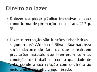 É dever do poder público incentivar o lazer como forma de promoção social – art. 217 p. 3º. Lazer e recreação são funções urbanísticas – segundo José Afonso da Silva – Sua natureza social decorre do fato de que constituem prestações estatais que interferem com as condições de trabalho e com a qualidade de vida, donde a sua relação com o direito ao meio ambiente sadio e equilibrado. 