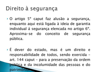 O artigo 5º caput faz alusão a segurança, enquanto aqui está ligada à ideia de garantia individual á segurança elencada no artigo 6º. Aproxima-se do conceito de segurança pública. É dever do estado, mas é um direito e responsabilidade de todos, sendo exercida – art. 144 caput – para a preservação da ordem pública e da incolumidade das pessoas e do patrimônio. 
