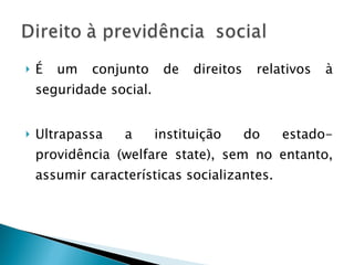 É um conjunto de direitos relativos à seguridade social. Ultrapassa a instituição do estado-providência (welfare state), sem no entanto, assumir características socializantes. 