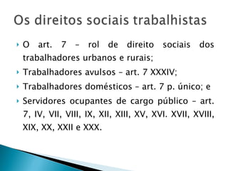 O art. 7 – rol de direito sociais dos trabalhadores urbanos e rurais; Trabalhadores avulsos – art. 7 XXXIV; Trabalhadores domésticos – art. 7 p. único; e Servidores ocupantes de cargo público – art. 7, IV, VII, VIII, IX, XII, XIII, XV, XVI. XVII, XVIII, XIX, XX, XXII e XXX. 