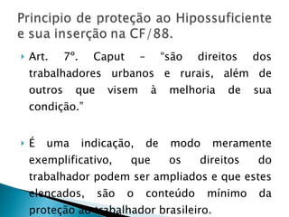 Art. 7º. Caput – “são direitos dos trabalhadores urbanos e rurais, além de outros que visem à melhoria de sua condição.” É uma indicação, de modo meramente exemplificativo, que os direitos do trabalhador podem ser ampliados e que estes elencados, são o conteúdo mínimo da proteção ao trabalhador brasileiro. 
