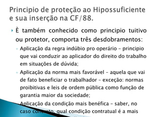 È também conhecido como principio tuitivo ou protetor, comporta três desdobramentos: Aplicação da regra indúbio pro operário – principio que vai conduzir ao aplicador do direito do trabalho em situações de dúvida; Aplicação da norma mais favorável – aquela que vai de fato beneficiar o trabalhador – exceção: normas proibitivas e leis de ordem pública como função de garantia maior da sociedade; Aplicação da condição mais benéfica – saber, no caso concreto, qual condição contratual é a mais vantajosa para o trabalhador. 