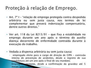 Art. 7º I – “relação de emprego protegida contra despedida arbitrária ou sem justa causa, nos termos de lei complementar que preverá indenização compensatória, dentre outros direitos.” Ver art. 118 da Lei 8213/91 – que fixa a estabilidade no emprego durante um ano após o término do auxilio doença decorrente de enfermidade contraída durante à execução do trabalho. Vedada a dispensa arbitrária ou sem justa causa: empregado eleito para o cargo de direção de CIPA – comissão interna de prevenção de acidentes, desde o registro de sua candidatura até um ano após o final de seu mandato; Empregada gestante, desde a confirmação da gravidez até 5 meses após o parto. 