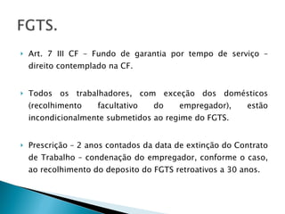 Art. 7 III CF – Fundo de garantia por tempo de serviço – direito contemplado na CF. Todos os trabalhadores, com exceção dos domésticos (recolhimento facultativo do empregador), estão incondicionalmente submetidos ao regime do FGTS. Prescrição – 2 anos contados da data de extinção do Contrato de Trabalho – condenação do empregador, conforme o caso, ao recolhimento do deposito do FGTS retroativos a 30 anos. 