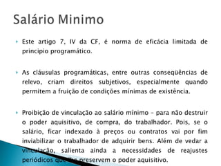 Este artigo 7, IV da CF, é norma de eficácia limitada de principio programático. As cláusulas programáticas, entre outras conseqüências de relevo, criam direitos subjetivos, especialmente quando permitem a fruição de condições mínimas de existência. Proibição de vinculação ao salário mínimo – para não destruir o poder aquisitivo, de compra, do trabalhador. Pois, se o salário, ficar indexado à preços ou contratos vai por fim inviabilizar o trabalhador de adquirir bens. Além de vedar a vinculação, salienta ainda a necessidades de reajustes periódicos que lhe preservem o poder aquisitivo. 