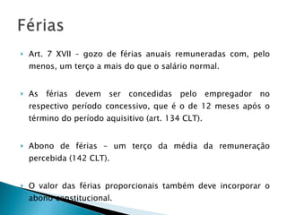 Art. 7 XVII – gozo de férias anuais remuneradas com, pelo menos, um terço a mais do que o salário normal. As férias devem ser concedidas pelo empregador no respectivo período concessivo, que é o de 12 meses após o término do período aquisitivo (art. 134 CLT). Abono de férias – um terço da média da remuneração percebida (142 CLT). O valor das férias proporcionais também deve incorporar o abono constitucional. 