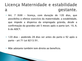 Art. 7 XVIII – licença, com duração de 120 dias, que possibilita o efetivo exercício da maternidade; a estabilidade, que impede a dispensa da empregada grávida, desde a confirmação da gravidez até 5 meses após o parto (art. 10, II, b do ADCT. 120 dias – podendo 28 dias ser antes do parto e 92 após o parto – art 71 Lei 8213/91. Mãe adotante também tem direito ao beneficio. 