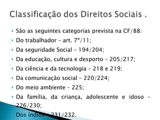 São as seguintes categorias prevista na CF/88: Do trabalhador – art. 7º/11; Da seguridade Social – 194/204; Da educação, cultura e desporto – 205/217; Da ciência e da tecnologia – 218 e 219; Da comunicação social – 220/224; Do meio ambiente – 225; Da família, da criança, adolescente e idoso – 226/230; Dos índios – 231/232. 