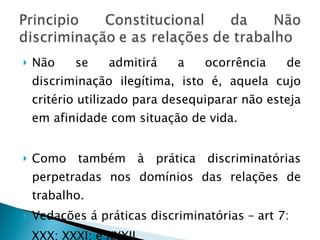 Não se admitirá a ocorrência de discriminação ilegítima, isto é, aquela cujo critério utilizado para desequiparar não esteja em afinidade com situação de vida. Como também à prática discriminatórias perpetradas nos domínios das relações de trabalho. Vedações á práticas discriminatórias – art 7: XXX; XXXI; e XXXII. 