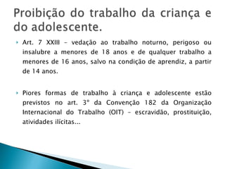 Art. 7 XXIII – vedação ao trabalho noturno, perigoso ou insalubre a menores de 18 anos e de qualquer trabalho a menores de 16 anos, salvo na condição de aprendiz, a partir de 14 anos. Piores formas de trabalho à criança e adolescente estão previstos no art. 3º da Convenção 182 da Organização Internacional do Trabalho (OIT) – escravidão, prostituição, atividades ilícitas... 