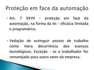 Art. 7 XXVII – proteção em face da automação, na forma da lei – eficácia limitada e programática. Vedação de extinguir postos de trabalho como mera decorrência dos avanços tecnológicos. Exceção – se o trabalhador for remanejado para outro setor da empresa. 