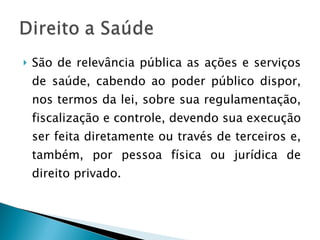 São de relevância pública as ações e serviços de saúde, cabendo ao poder público dispor, nos termos da lei, sobre sua regulamentação, fiscalização e controle, devendo sua execução ser feita diretamente ou través de terceiros e, também, por pessoa física ou jurídica de direito privado. 