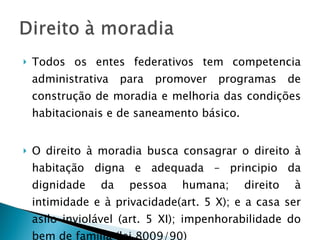 Todos os entes federativos tem competencia administrativa para promover programas de construção de moradia e melhoria das condições habitacionais e de saneamento básico. O direito à moradia busca consagrar o direito à habitação digna e adequada – principio da dignidade da pessoa humana; direito à intimidade e à privacidade(art. 5 X); e a casa ser asilo inviolável (art. 5 XI); impenhorabilidade do bem de família (lei 8009/90) 