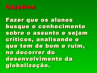 Objetivo:

Fazer que os alunos
busque o conhecimento
sobre o assunto e sejam
críticos, analisando o
que tem de bom e ruim,
no decorrer do
desenvolvimento da
globalização.
 