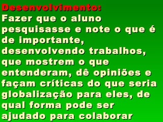 Desenvolvimento:
Fazer que o aluno
pesquisasse e note o que é
de importante,
desenvolvendo trabalhos,
que mostrem o que
entenderam, dê opiniões e
façam críticas do que seria
globalização para eles, de
qual forma pode ser
ajudado para colaborar
 