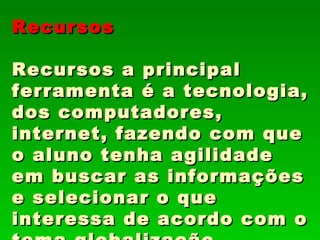 Recursos

Recursos a principal
ferramenta é a tecnologia,
dos computadores,
internet, fazendo com que
o aluno tenha agilidade
em buscar as informações
e selecionar o que
interessa de acordo com o
 