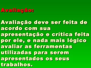 Avaliação:

Avaliação deve ser feita de
acordo com sua
apresentação e crítica feita
por ele, e nada mais lógico
avaliar as ferramentas
utilizadas para serem
apresentados os seus
trabalhos.
 