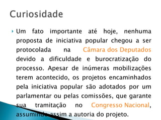 Um fato importante até hoje, nenhuma proposta de iniciativa popular chegou a ser protocolada na  Câmara dos Deputados  devido a dificuldade e burocratização do processo. Apesar de inúmeras mobilizações terem acontecido, os projetos encaminhados pela iniciativa popular são adotados por um parlamentar ou pelas comissões, que garante sua tramitação no  Congresso Nacional , assumindo assim a autoria do projeto. 