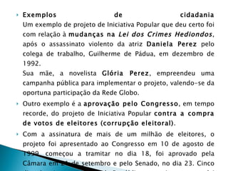 Exemplos de cidadania Um exemplo de projeto de Iniciativa Popular que deu certo foi com relação à  mudanças na  Lei dos Crimes Hediondos , após o assassinato violento da atriz  Daniela Perez  pelo colega de trabalho, Guilherme de Pádua, em dezembro de 1992.  Sua mãe, a novelista  Glória Perez , empreendeu uma campanha pública para implementar o projeto, valendo-se da oportuna participação da Rede Globo.  Outro exemplo é a  aprovação pelo Congresso , em tempo recorde, do projeto de Iniciativa Popular  contra a compra de votos de eleitores (corrupção eleitoral) .  Com a assinatura de mais de um milhão de eleitores, o projeto foi apresentado ao Congresso em 10 de agosto de 1999, começou a tramitar no dia 18, foi aprovado pela Câmara em 21 de setembro e pelo Senado, no dia 23. Cinco dias depois o presidente da República o sancionou, como lei no 9.840, de 28/9/1999. Do início da tramitação à publicação no "Diário Oficial", contaram-se pouco mais de 30 dias. 