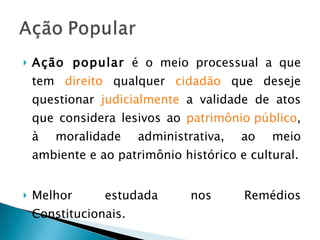 Ação popular  é o meio processual a que tem  direito  qualquer  cidadão  que deseje questionar  judicialmente  a validade de atos que considera lesivos ao  patrimônio público , à moralidade administrativa, ao meio ambiente e ao patrimônio histórico e cultural. Melhor estudada nos Remédios Constitucionais. 