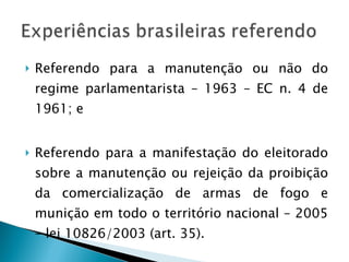 Referendo para a manutenção ou não do regime parlamentarista – 1963 – EC n. 4 de 1961; e Referendo para a manifestação do eleitorado sobre a manutenção ou rejeição da proibição da comercialização de armas de fogo e munição em todo o território nacional – 2005 – lei 10826/2003 (art. 35). 