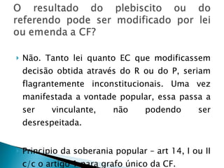 Não. Tanto lei quanto EC que modificassem decisão obtida através do R ou do P, seriam flagrantemente inconstitucionais. Uma vez manifestada a vontade popular, essa passa a ser vinculante, não podendo ser desrespeitada. Principio da soberania popular – art 14, I ou II c/c o artigo 1 para grafo único da CF. 