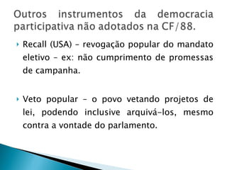 Recall (USA) – revogação popular do mandato eletivo – ex: não cumprimento de promessas de campanha. Veto popular – o povo vetando projetos de lei, podendo inclusive arquivá-los, mesmo contra a vontade do parlamento. 