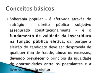 Soberania popular – é efetivada através do sufrágio – direito público subjetivo assegurado constitucionalmente – é o  fundamento de validade da investidura na função pública eletiva , daí porque a eleição do candidato deve ser desprovida de qualquer tipo de fraude, abuso ou excessos, devendo prevalecer o princípio da igualdade de oportunidades entre os postulantes e a livre vontade do eleitor.  