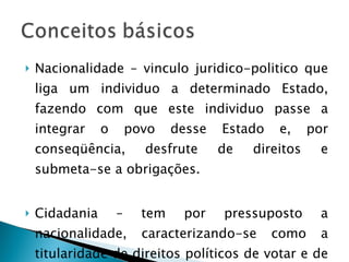 Nacionalidade – vinculo juridico-politico que liga um individuo a determinado Estado, fazendo com que este individuo passe a integrar o povo desse Estado e, por conseqüência, desfrute de direitos e submeta-se a obrigações. Cidadania – tem por pressuposto a nacionalidade, caracterizando-se como a titularidade de direitos políticos de votar e de ser votado. 