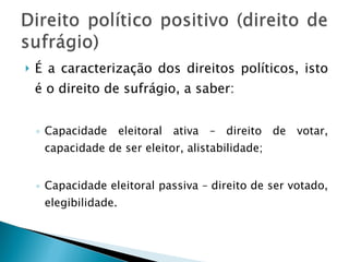 É a caracterização dos direitos políticos, isto é o direito de sufrágio, a saber: Capacidade eleitoral ativa – direito de votar, capacidade de ser eleitor, alistabilidade; Capacidade eleitoral passiva – direito de ser votado, elegibilidade. 