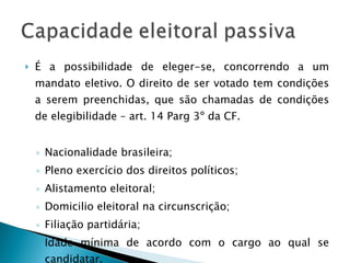 É a possibilidade de eleger-se, concorrendo a um mandato eletivo. O direito de ser votado tem condições a serem preenchidas, que são chamadas de condições de elegibilidade – art. 14 Parg 3º da CF. Nacionalidade brasileira; Pleno exercício dos direitos políticos; Alistamento eleitoral; Domicilio eleitoral na circunscrição; Filiação partidária; Idade mínima de acordo com o cargo ao qual se candidatar. 