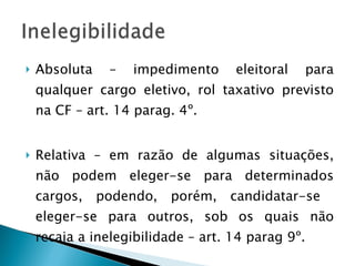 Absoluta – impedimento eleitoral para qualquer cargo eletivo, rol taxativo previsto na CF – art. 14 parag. 4º. Relativa – em razão de algumas situações, não podem eleger-se para determinados cargos, podendo, porém, candidatar-se  eleger-se para outros, sob os quais não recaia a inelegibilidade – art. 14 parag 9º. 