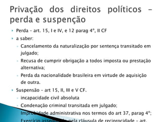 Perda – art. 15, I e IV, e 12 parag 4º, II CF a saber: Cancelamento da naturalização por sentença transitado em julgado; Recusa de cumprir obrigação a todos imposta ou prestação alternativa; Perda da nacionalidade brasileira em virtude de aquisição de outra. Suspensão – art 15, II, III e V CF.  incapacidade civil absoluta Condenação criminal transitada em julgado; Improbidade administrativa nos termos do art 37, parag 4º; Exercício assegurado pela cláusula de reciprocidade – art. 12 parag 1º. 