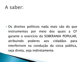 Os direitos políticos nada mais são do que instrumentos por meio dos quais a CF garante o exercício da SOBERANIA POPULAR, atribuindo poderes aos cidadãos para interferirem na condução da coisa pública, seja direta, seja indiretamente. 