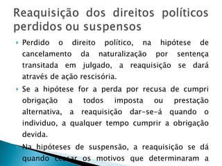 Perdido o direito político, na hipótese de cancelamento da naturalização por sentença transitada em julgado, a reaquisição se dará através de ação rescisória. Se a hipótese for a perda por recusa de cumpri obrigação a todos imposta ou prestação alternativa, a reaquisição dar-se-á quando o individuo, a qualquer tempo cumprir a obrigação devida. Na hipóteses de suspensão, a reaquisição se dá quando cessar os motivos que determinaram a suspensão. 