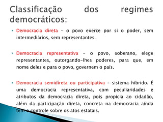 Democracia direta  – o povo exerce por si o poder, sem intermediários, sem representantes. Democracia representativa  – o povo, soberano, elege representantes, outorgando-lhes poderes, para que, em nome deles e para o povo, governem o país. Democracia semidireta ou participativa  – sistema hibrido. É uma democracia representativa, com peculiaridades e atributos da democracia direta, pois propicia ao cidadão, além da participação direta, concreta na democracia ainda tem o controle sobre os atos estatais. 
