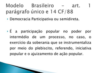 Democracia Participativa ou semidireta. É a participação popular no poder por intermédio de um processo, no caso, o exercício da soberania que se instrumentaliza por meio do plebiscito, referendo, iniciativa popular e o ajuizamento de ação popular. 