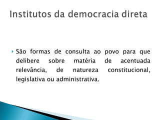 São formas de consulta ao povo para que delibere sobre matéria de acentuada relevância, de natureza constitucional, legislativa ou administrativa. 