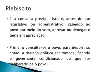 é a consulta prévia – isto é, antes do ato legislativo ou administrativo, cabendo ao povo por meio do voto, aprovar ou denegar o tema em apreciação. Primeiro consulta-se o povo, para depois, só então, a decisão política ser tomada, ficando o governante condicionado ao que for deliberado pelo povo. 