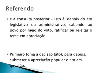 é a consulta posterior – isto é, depois do ato legislativo ou administrativo, cabendo ao povo por meio do voto, ratificar ou rejeitar o tema em apreciação. Primeiro toma a decisão (ato), para depois, submeter a apreciação popular o ato em questão. 