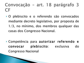 O plebiscito e o referendo são convocados mediante decreto legislativo, por proposta de 1/3, no mínimo, dos membros qualquer das casas dos Congresso Nacional. Competência para  autorizar referendo e convocar plebiscito : exclusiva do Congresso Nacional 