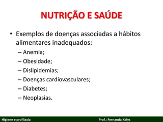 NUTRIÇÃO E SAÚDE
• Exemplos de doenças associadas a hábitos
alimentares inadequados:
– Anemia;
– Obesidade;
– Dislipidemias;
– Doenças cardiovasculares;
– Diabetes;
– Neoplasias.
Higiene e profilaxia Prof.: Fernanda Kelys
 